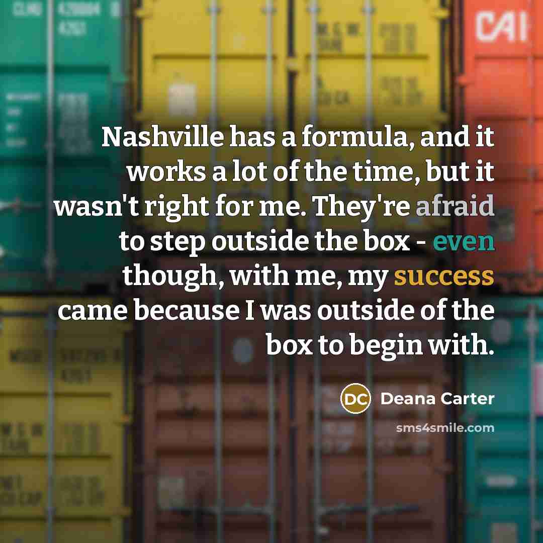 “Nashville has a formula, and it works a lot of the time, but it wasn't right for me. They're afraid to step outside the box - even though, with me, my success came because I was outside of the box to begin with.” quote by Deana Carter