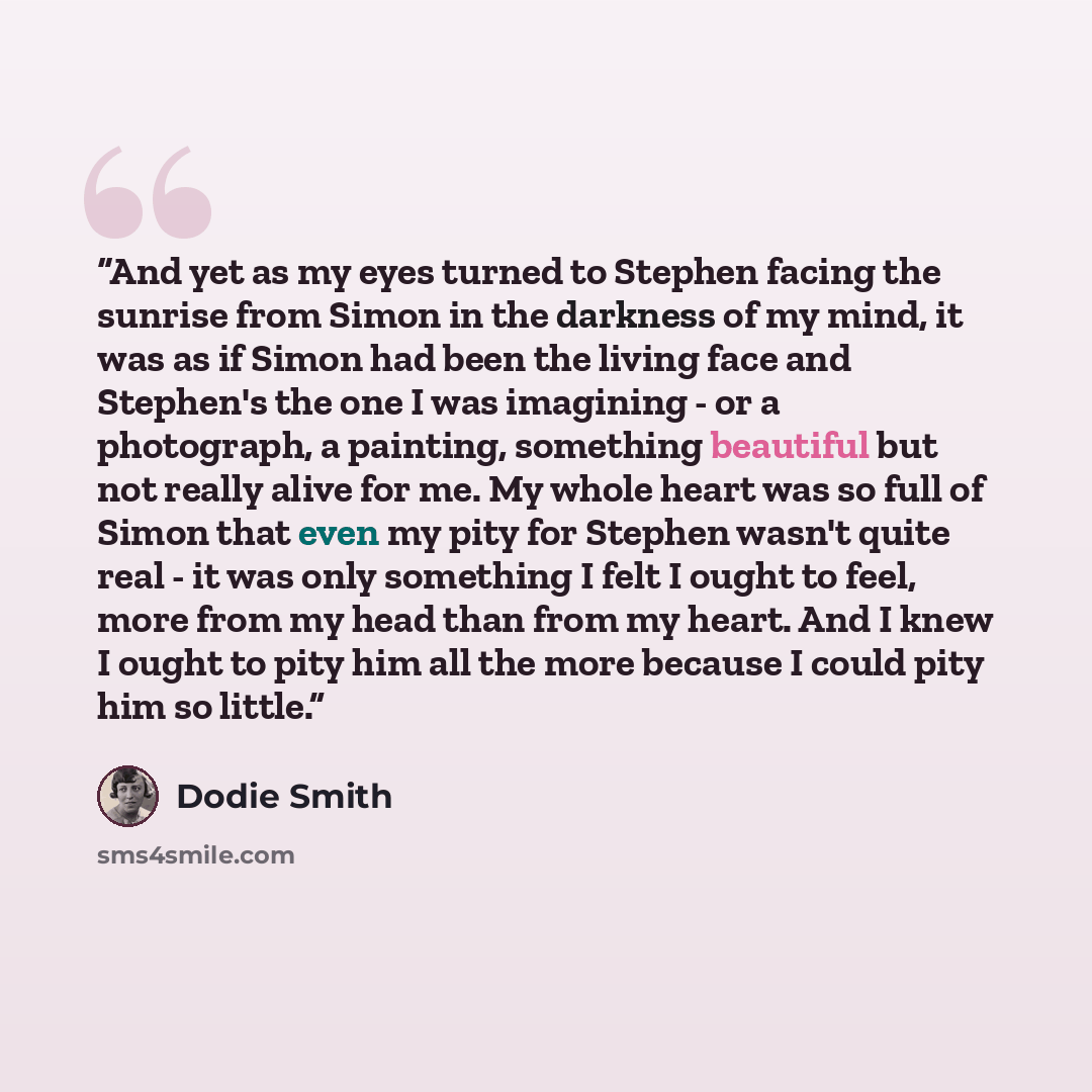 “And yet as my eyes turned to Stephen facing the sunrise from Simon in the darkness of my mind, it was as if Simon had been the living face and Stephen's the one I was imagining - or a photograph, a painting, something beautiful but not really alive for me. My whole heart was so full of Simon that…” quote by Dodie Smith