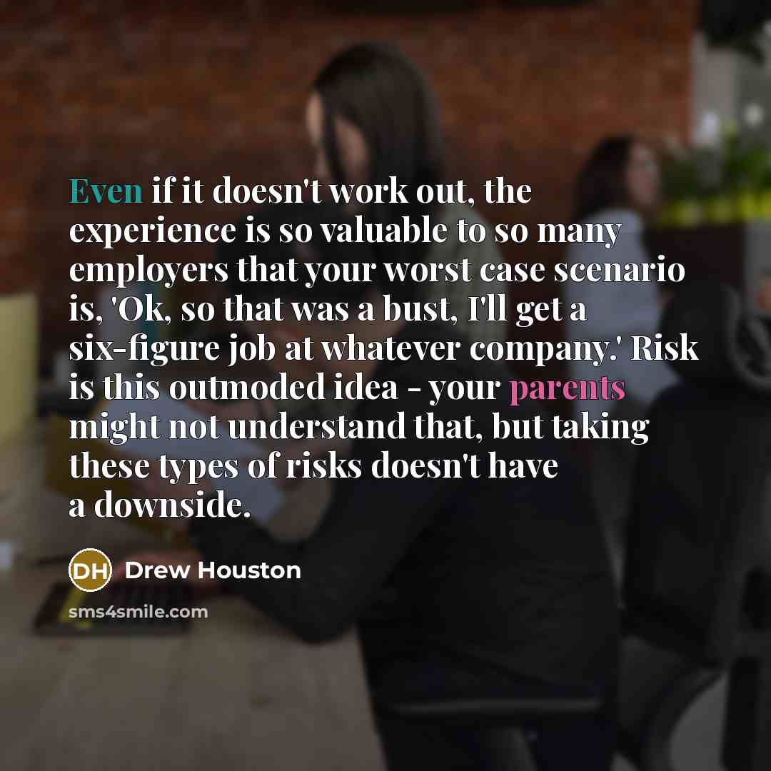 “Even if it doesn't work out, the experience is so valuable to so many employers that your worst case scenario is, 'Ok, so that was a bust, I'll get a six-figure job at whatever company.' Risk is this outmoded idea - your parents might not understand that, but taking these types of risks doesn't…” quote by Drew Houston