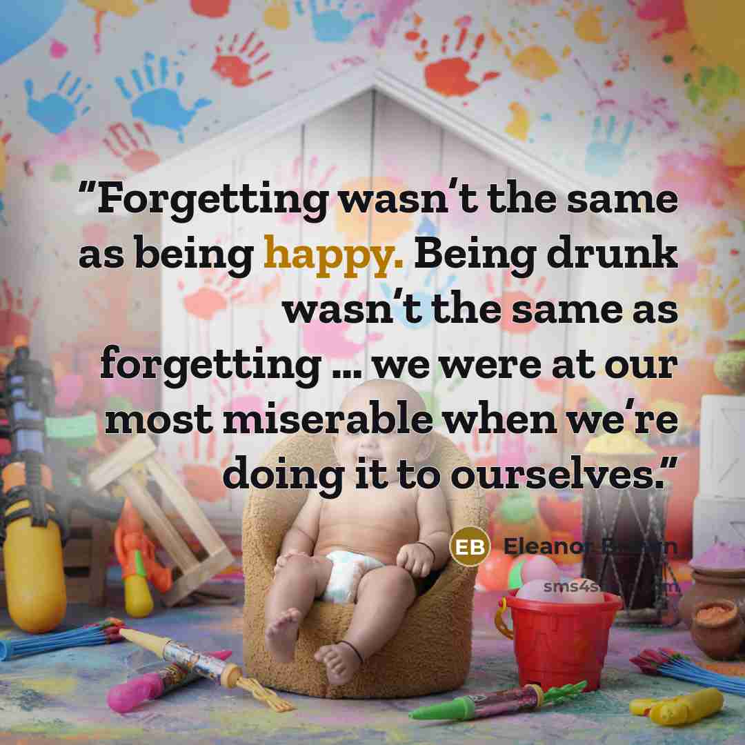 “Forgetting wasn’t the same as being happy. Being drunk wasn’t the same as forgetting … we were at our most miserable when we’re doing it to ourselves.” quote by Eleanor Brown