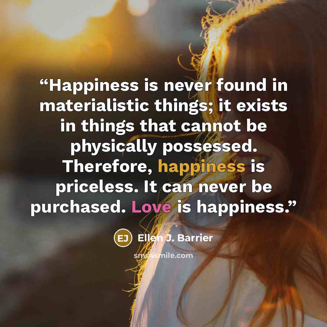 “Happiness is never found in materialistic things; it exists in things that cannot be physically possessed. Therefore, happiness is priceless. It can never be purchased. Love is happiness.” quote by Ellen J. Barrier