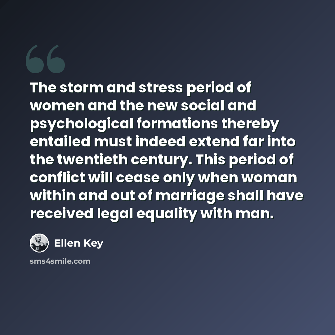 “The storm and stress period of women and the new social and psychological formations thereby entailed must indeed extend far into the twentieth century. This period of conflict will cease only when woman within and out of marriage shall have received legal equality with man.” quote by Ellen Key