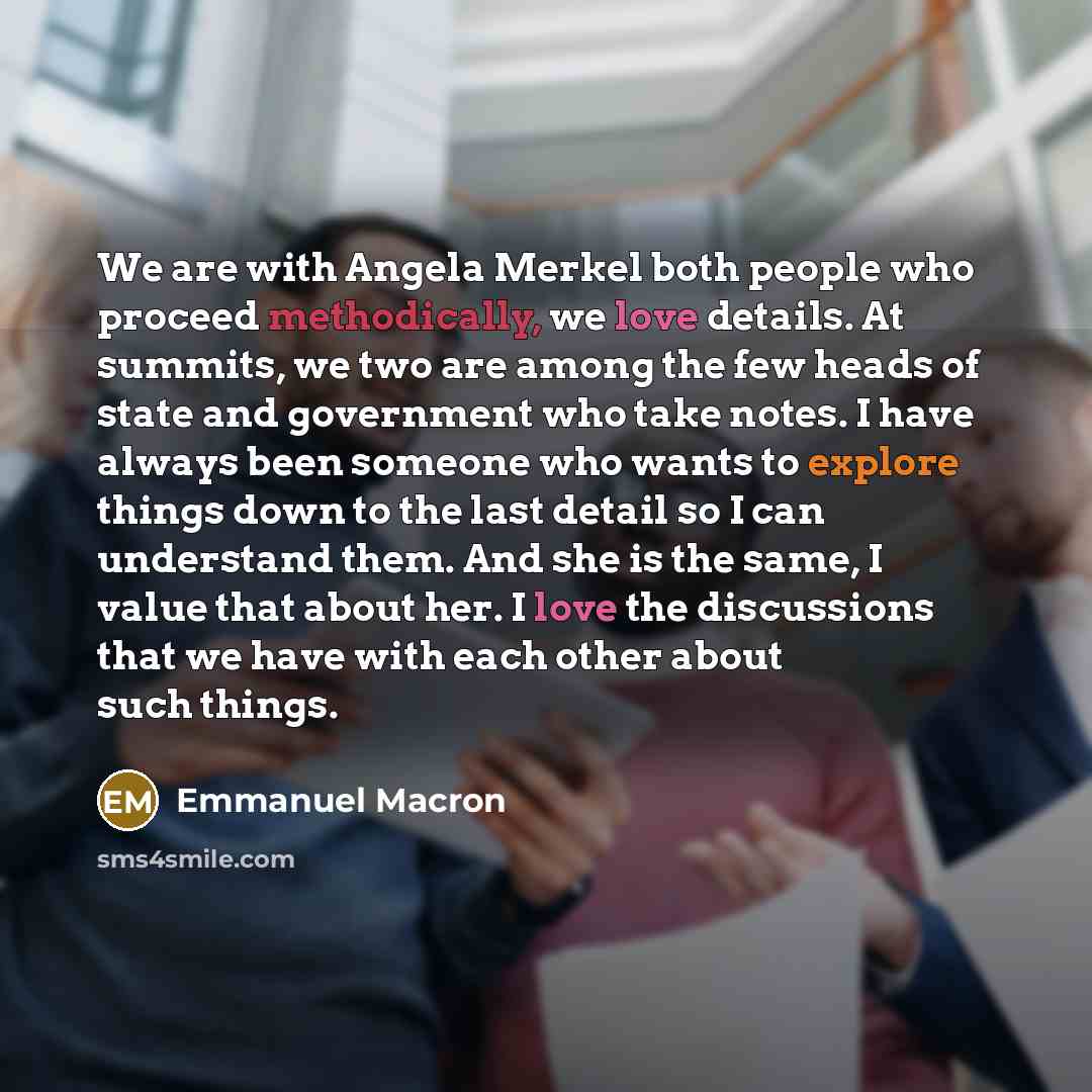 “We are with Angela Merkel both people who proceed methodically, we love details. At summits, we two are among the few heads of state and government who take notes. I have always been someone who wants to explore things down to the last detail so I can understand them. And she is the same, I value…” quote by Emmanuel Macron
