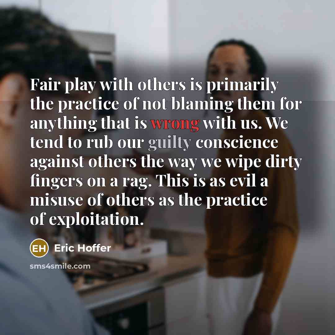 “Fair play with others is primarily the practice of not blaming them for anything that is wrong with us. We tend to rub our guilty conscience against others the way we wipe dirty fingers on a rag. This is as evil a misuse of others as the practice of exploitation.” quote by Eric Hoffer