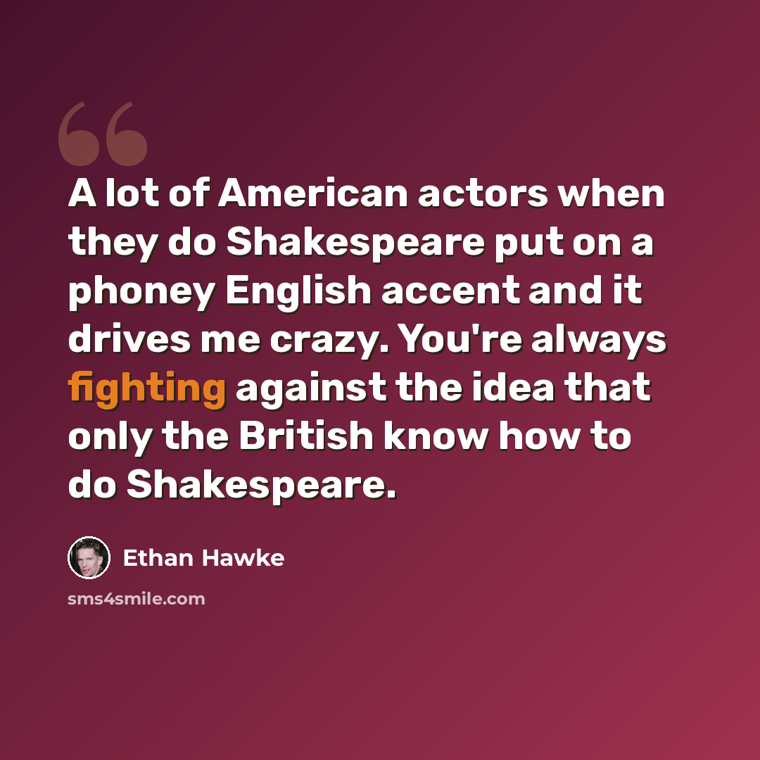 “A lot of American actors when they do Shakespeare put on a phoney English accent and it drives me crazy. You're always fighting against the idea that only the British know how to do Shakespeare.” quote by Ethan Hawke