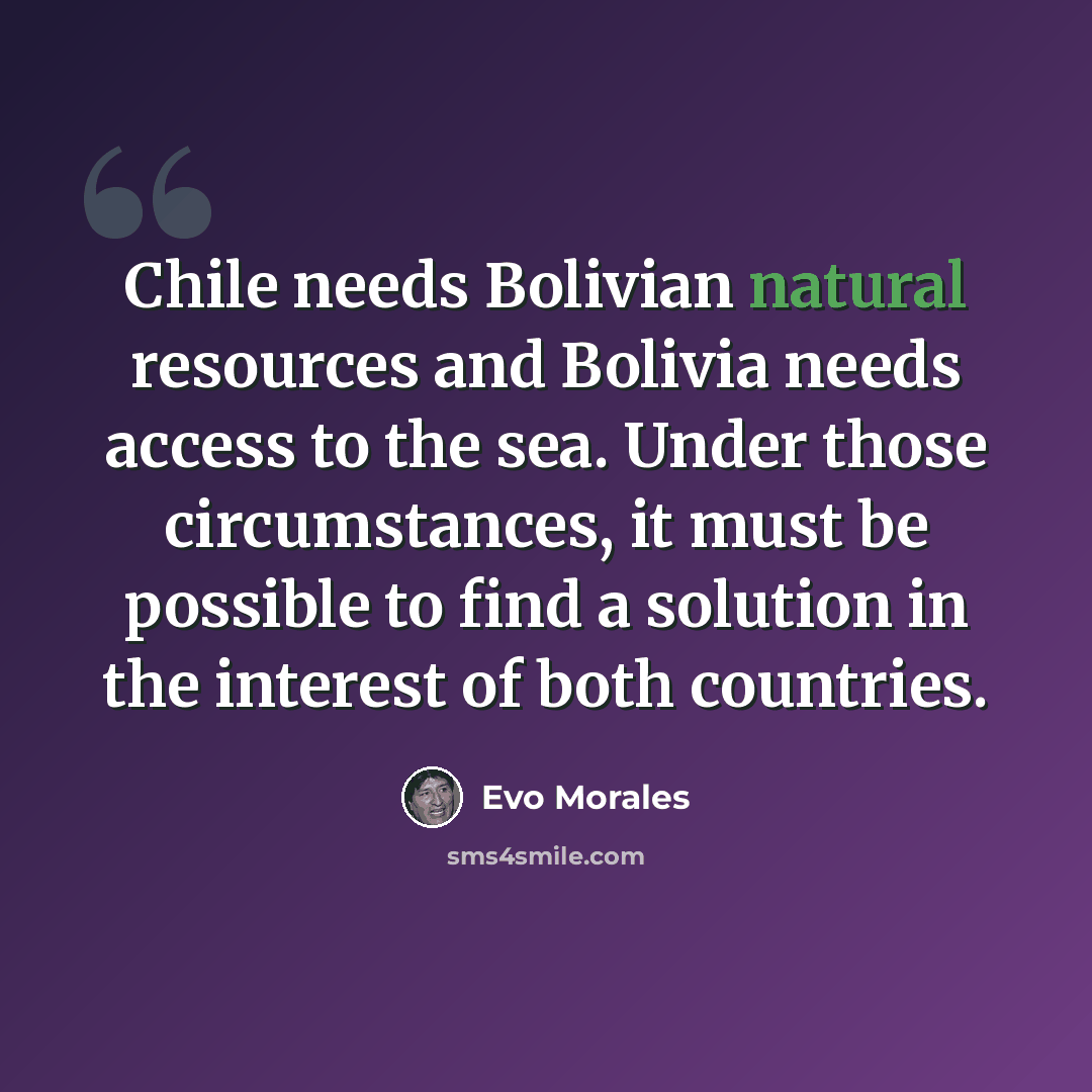 “Chile needs Bolivian natural resources and Bolivia needs access to the sea. Under those circumstances, it must be possible to find a solution in the interest of both countries.” quote by Evo Morales