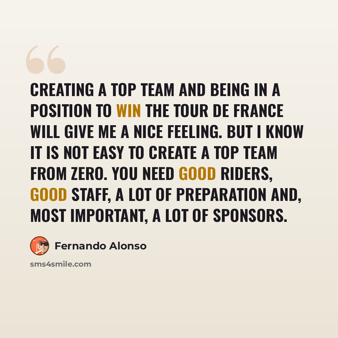 “Creating a top team and being in a position to win the Tour de France will give me a nice feeling. But I know it is not easy to create a top team from zero. You need good riders, good staff, a lot of preparation and, most important, a lot of sponsors.” quote by Fernando Alonso