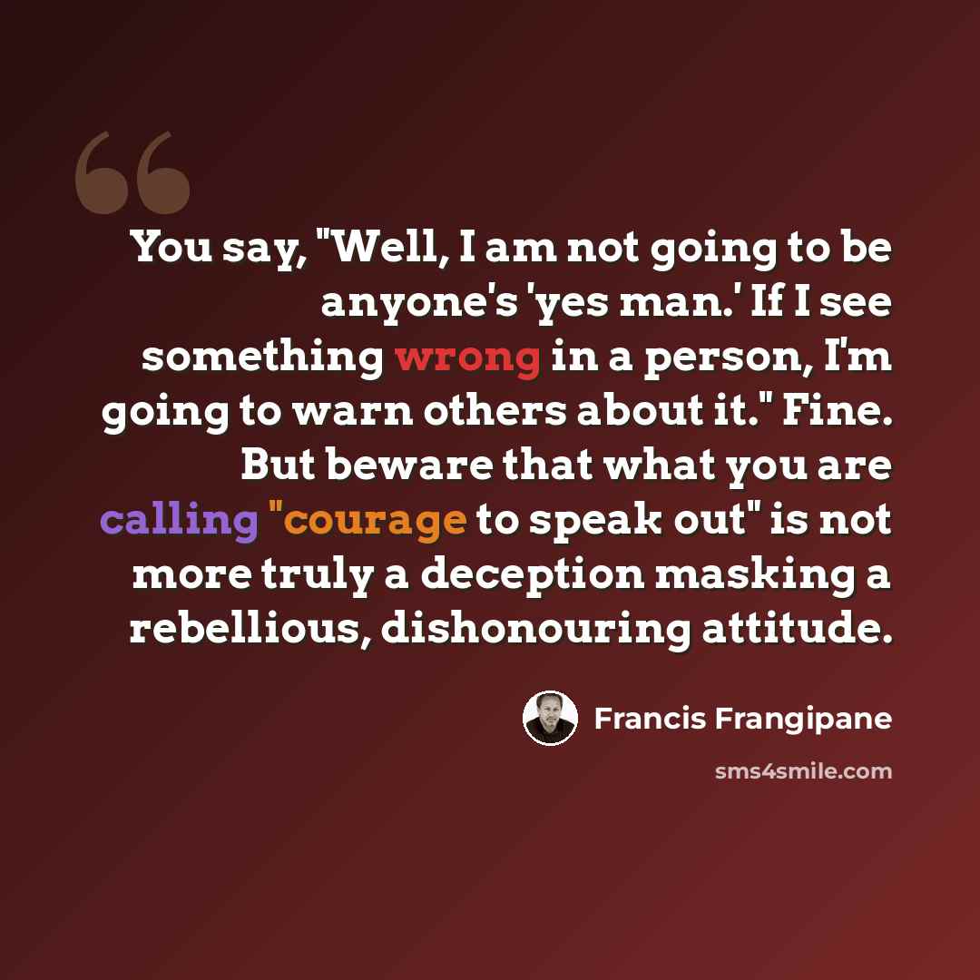 “You say, "Well, I am not going to be anyone's 'yes man.' If I see something wrong in a person, I'm going to warn others about it." Fine. But beware that what you are calling "courage to speak out" is not more truly a deception masking a rebellious, dishonouring attitude.” quote by Francis Frangipane