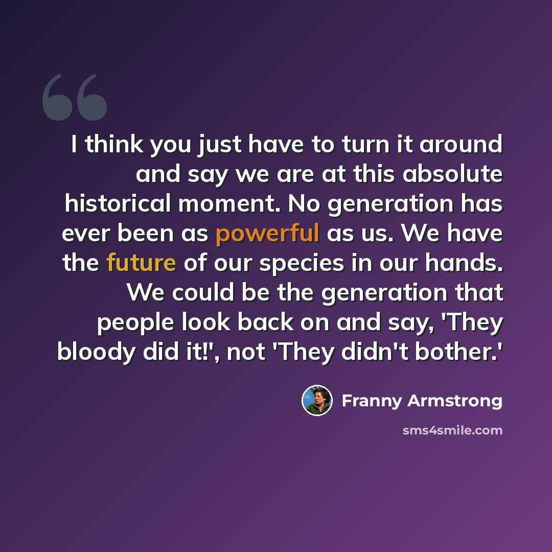 “I think you just have to turn it around and say we are at this absolute historical moment. No generation has ever been as powerful as us. We have the future of our species in our hands. We could be the generation that people look back on and say, 'They bloody did it!', not 'They didn't bother.'” quote by Franny Armstrong