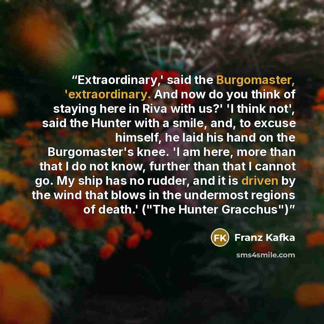 “Extraordinary,' said the Burgomaster, 'extraordinary. And now do you think of staying here in Riva with us?' 'I think not', said the Hunter with a smile, and, to excuse himself, he laid his hand on the Burgomaster's knee. 'I am here, more than that I do not know, further than that I cannot go. My…” quote by Franz Kafka