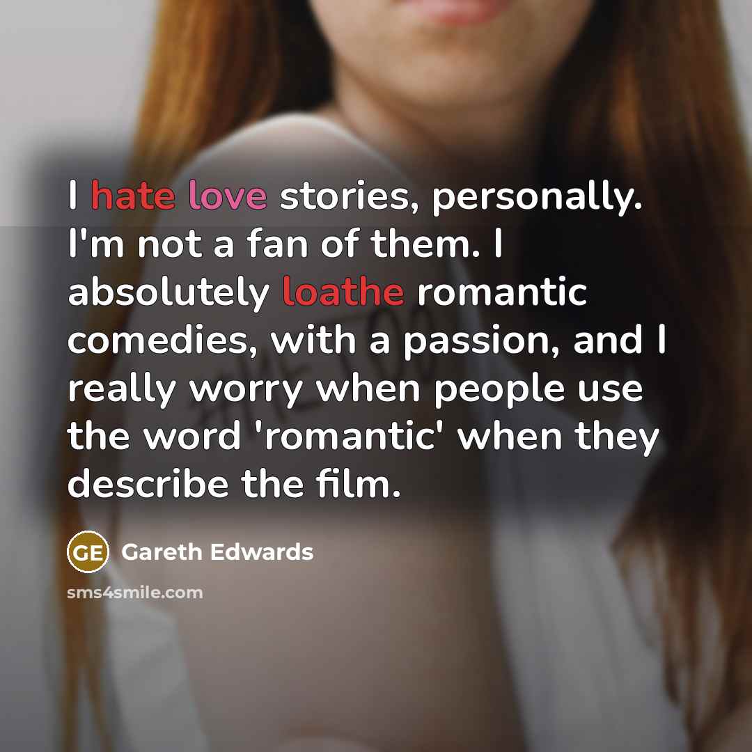 “I hate love stories, personally. I'm not a fan of them. I absolutely loathe romantic comedies, with a passion, and I really worry when people use the word 'romantic' when they describe the film.” quote by Gareth Edwards