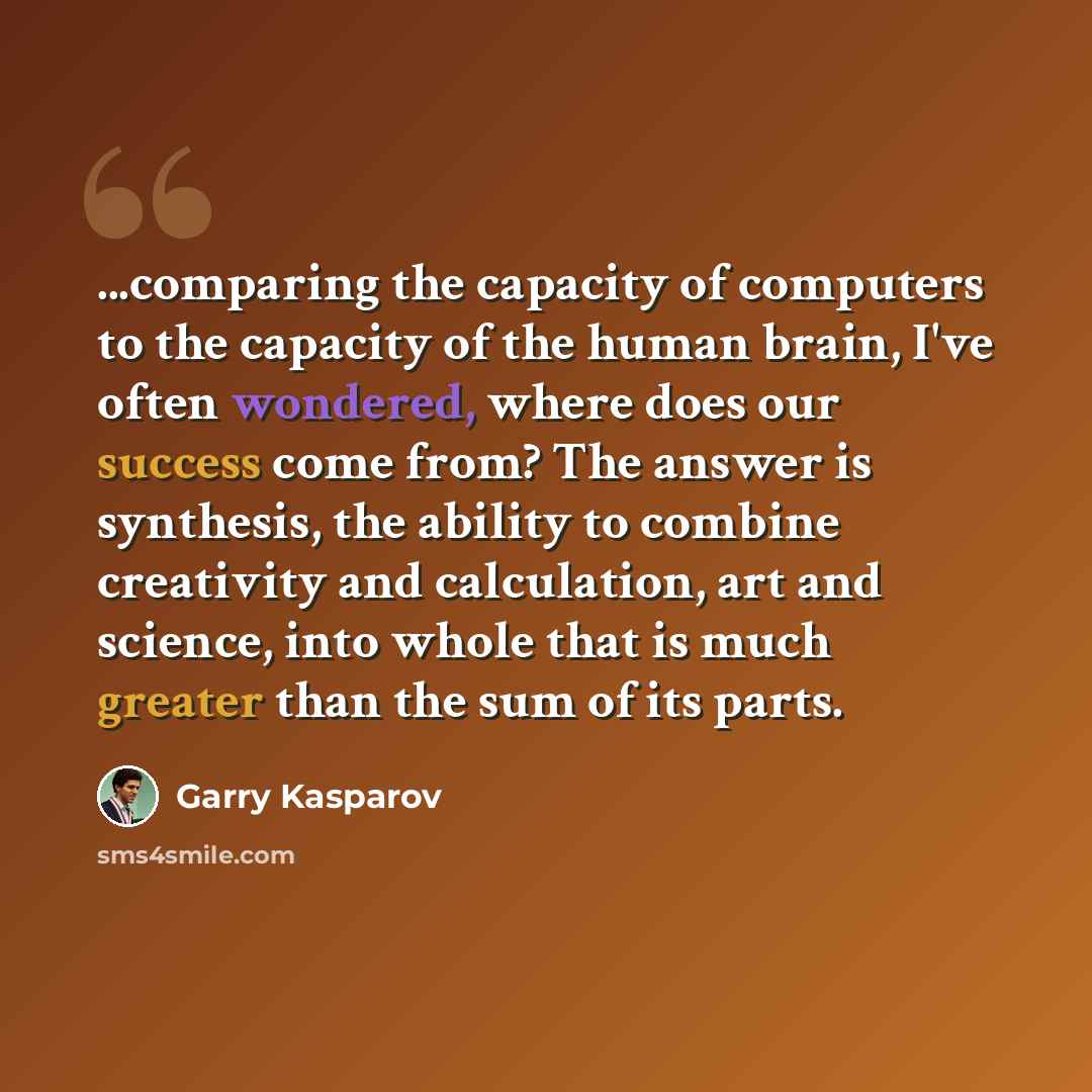 “...comparing the capacity of computers to the capacity of the human brain, I've often wondered, where does our success come from? The answer is synthesis, the ability to combine creativity and calculation, art and science, into whole that is much greater than the sum of its parts.” quote by Garry Kasparov