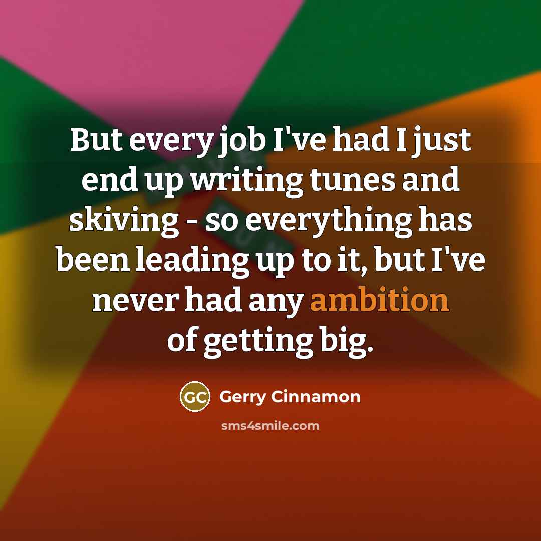 “But every job I've had I just end up writing tunes and skiving - so everything has been leading up to it, but I've never had any ambition of getting big.” quote by Gerry Cinnamon