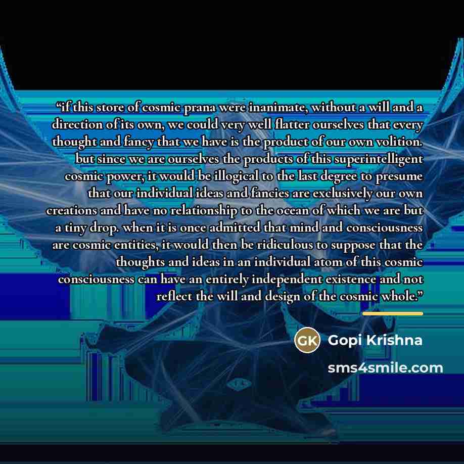 “if this store of cosmic prana were inanimate, without a will and a direction of its own, we could very well flatter ourselves that every thought and fancy that we have is the product of our own volition. but since we are ourselves the products of this superintelligent cosmic power, it would be…” quote by gopi krishna