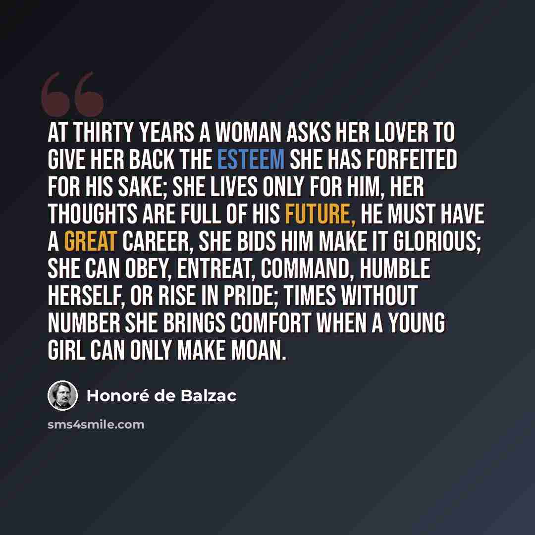 “At thirty years a woman asks her lover to give her back the esteem she has forfeited for his sake; she lives only for him, her thoughts are full of his future, he must have a great career, she bids him make it glorious; she can obey, entreat, command, humble herself, or rise in pride; times…” quote by Honore de Balzac
