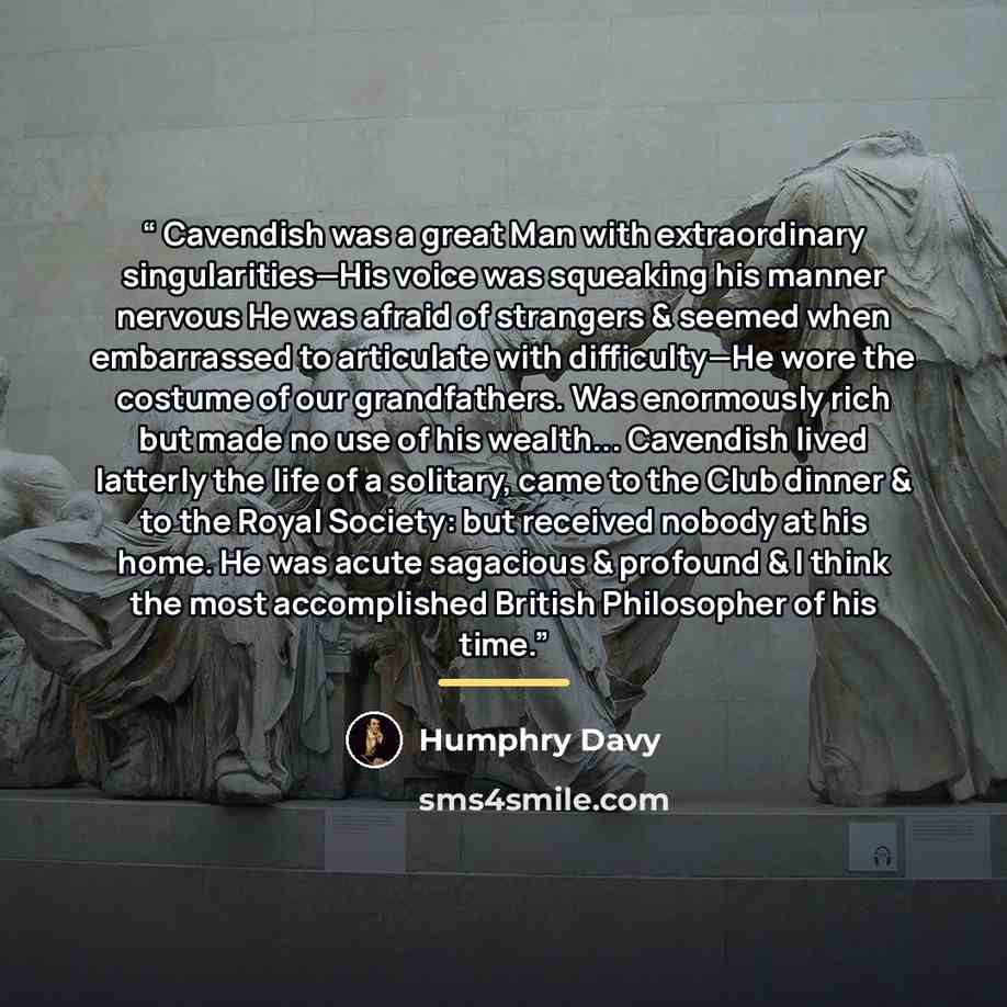 “Cavendish was a great Man with extraordinary singularities—His voice was squeaking his manner nervous He was afraid of strangers & seemed when embarrassed to articulate with difficulty—He wore the costume of our grandfathers. Was enormously rich but made no use of his wealth... Cavendish lived…” quote by Humphry Davy