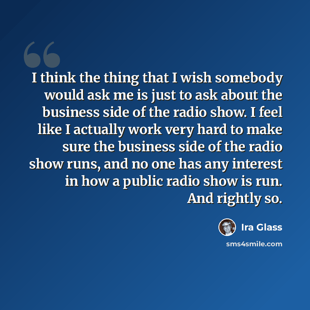 “I think the thing that I wish somebody would ask me is just to ask about the business side of the radio show. I feel like I actually work very hard to make sure the business side of the radio show runs, and no one has any interest in how a public radio show is run. And rightly so.” quote by Ira Glass