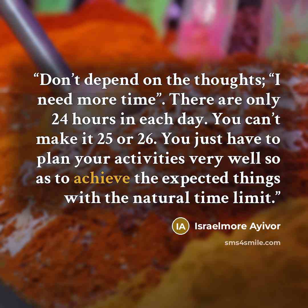 “Don’t depend on the thoughts; “I need more time”. There are only 24 hours in each day. You can’t make it 25 or 26. You just have to plan your activities very well so as to achieve the expected things with the natural time limit.” quote by Israelmore Ayivor