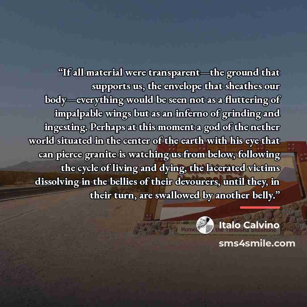 “If all material were transparent—the ground that supports us, the envelope that sheathes our body—everything would be seen not as a fluttering of impalpable wings but as an inferno of grinding and ingesting. Perhaps at this moment a god of the nether world situated in the center of the earth with…” quote by Italo Calvino