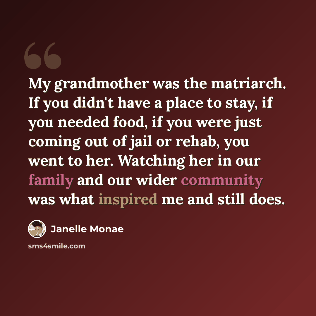 “My grandmother was the matriarch. If you didn't have a place to stay, if you needed food, if you were just coming out of jail or rehab, you went to her. Watching her in our family and our wider community was what inspired me and still does.” quote by Janelle Monae