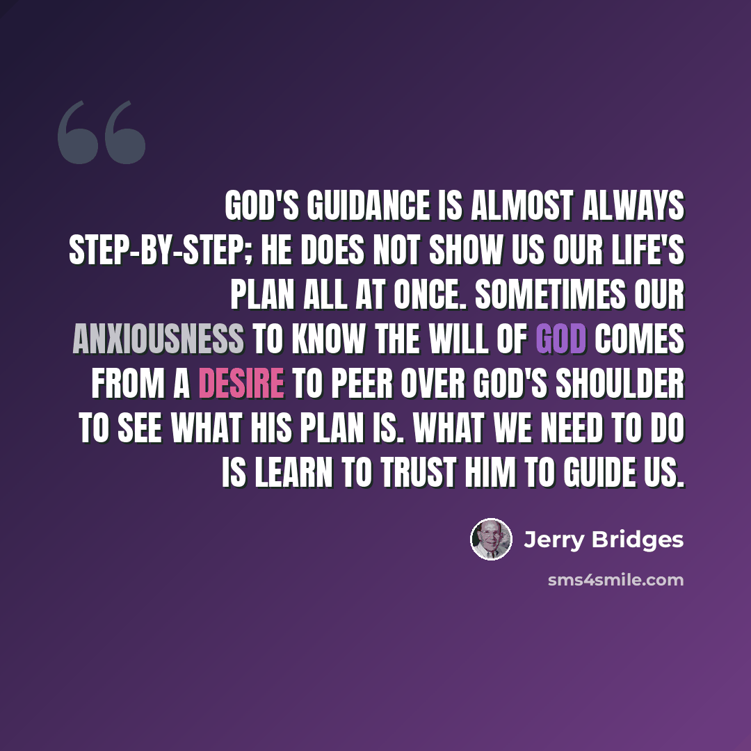 “God's guidance is almost always step-by-step; He does not show us our life's plan all at once. Sometimes our anxiousness to know the will of God comes from a desire to peer over God's shoulder to see what His plan is. What we need to do is learn to trust Him to guide us.” quote by Jerry Bridges
