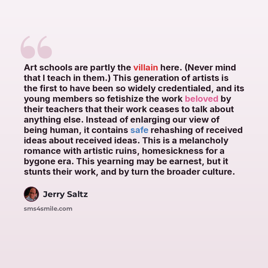 “Art schools are partly the villain here. (Never mind that I teach in them.) This generation of artists is the first to have been so widely credentialed, and its young members so fetishize the work beloved by their teachers that their work ceases to talk about anything else. Instead of enlarging…” quote by Jerry Saltz