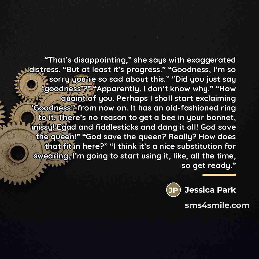“That’s disappointing,” she says with exaggerated distress. “But at least it’s progress.” “Goodness, I’m so sorry you’re so sad about this.” “Did you just say ‘goodness’?” “Apparently. I don’t know why.” “How quaint of you. Perhaps I shall start exclaiming ‘Goodness!’ from now on. It has an…” quote by Jessica Park