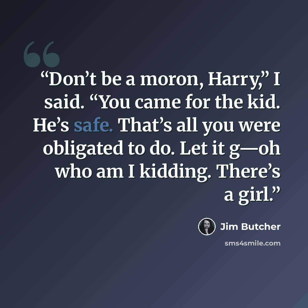 “Don’t be a moron, Harry,” I said. “You came for the kid. He’s safe. That’s all you were obligated to do. Let it g—oh who am I kidding. There’s a girl.” quote by Jim Butcher