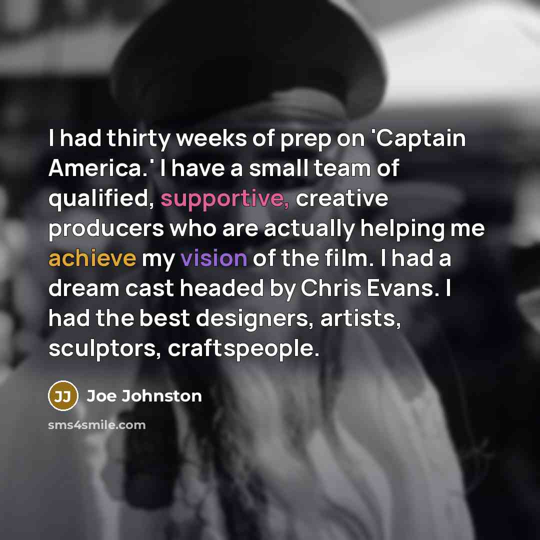 “I had thirty weeks of prep on 'Captain America.' I have a small team of qualified, supportive, creative producers who are actually helping me achieve my vision of the film. I had a dream cast headed by Chris Evans. I had the best designers, artists, sculptors, craftspeople.” quote by Joe Johnston