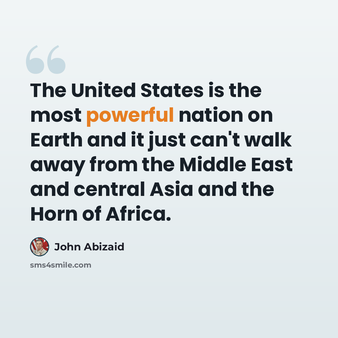 “The United States is the most powerful nation on Earth and it just can't walk away from the Middle East and central Asia and the Horn of Africa.” quote by John Abizaid