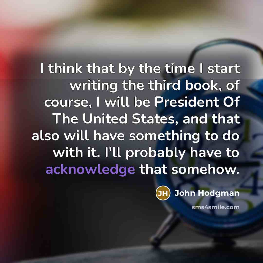 “I think that by the time I start writing the third book, of course, I will be President Of The United States, and that also will have something to do with it. I'll probably have to acknowledge that somehow.” quote by John Hodgman