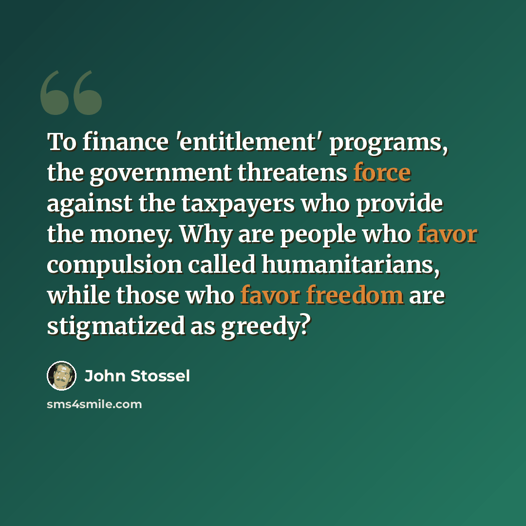 “To finance 'entitlement' programs, the government threatens force against the taxpayers who provide the money. Why are people who favor compulsion called humanitarians, while those who favor freedom are stigmatized as greedy?” quote by John Stossel