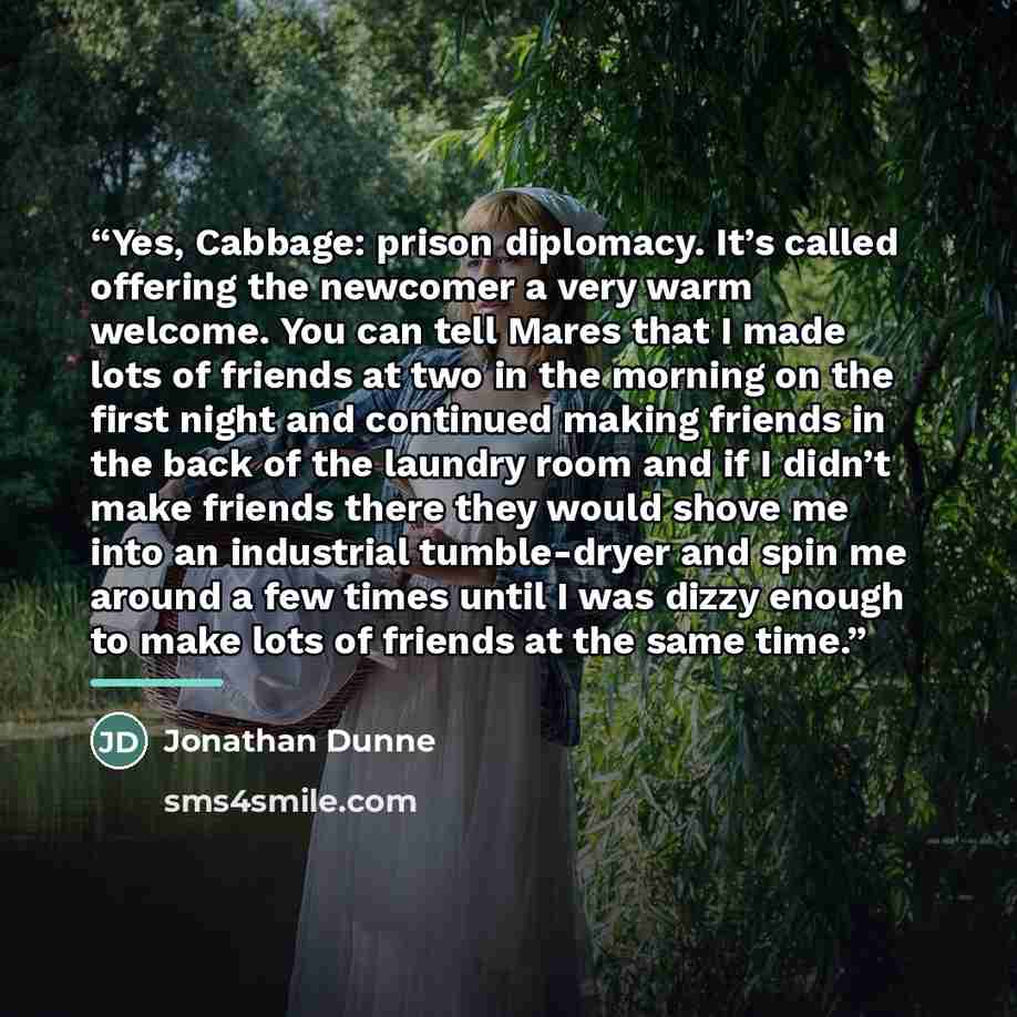 “Yes, Cabbage: prison diplomacy. It’s called offering the newcomer a very warm welcome. You can tell Mares that I made lots of friends at two in the morning on the first night and continued making friends in the back of the laundry room and if I didn’t make friends there they would shove me into an…” quote by Jonathan Dunne