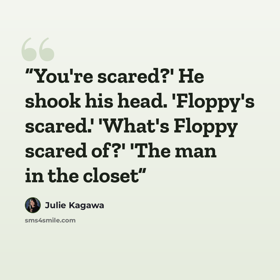 “You're scared?' He shook his head. 'Floppy's scared.' 'What's Floppy scared of?' 'The man in the closet” quote by Julie Kagawa