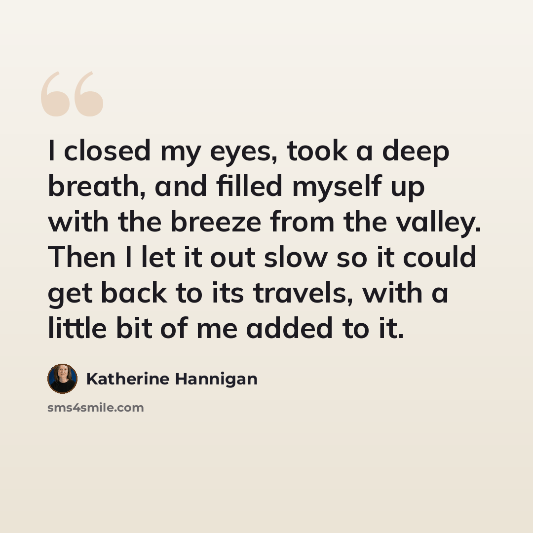 “I closed my eyes, took a deep breath, and filled myself up with the breeze from the valley. Then I let it out slow so it could get back to its travels, with a little bit of me added to it.” quote by Katherine Hannigan