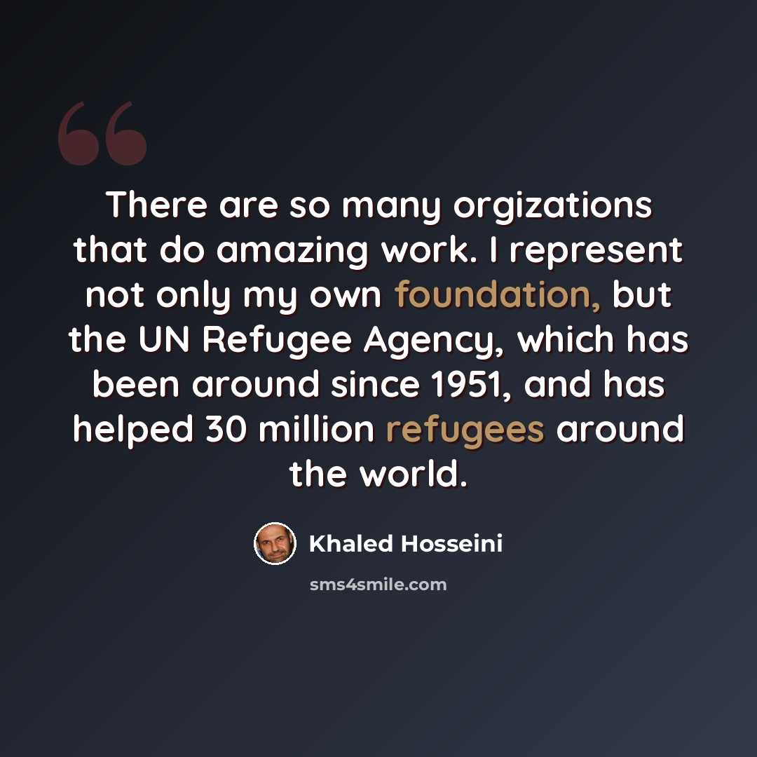 “There are so many orgizations that do amazing work. I represent not only my own foundation, but the UN Refugee Agency, which has been around since 1951, and has helped 30 million refugees around the world.” quote by Khaled Hosseini