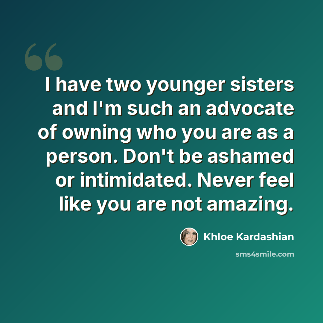 “I have two younger sisters and I'm such an advocate of owning who you are as a person. Don't be ashamed or intimidated. Never feel like you are not amazing.” quote by Khloe Kardashian