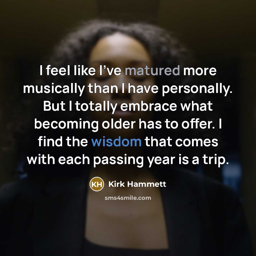 “I feel like I've matured more musically than I have personally. But I totally embrace what becoming older has to offer. I find the wisdom that comes with each passing year is a trip.” quote by Kirk Hammett