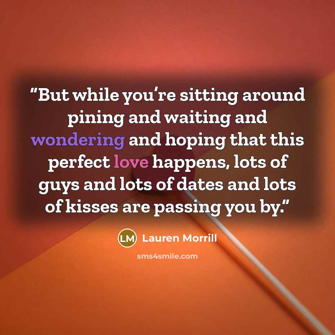 “But while you’re sitting around pining and waiting and wondering and hoping that this perfect love happens, lots of guys and lots of dates and lots of kisses are passing you by.” quote by Lauren Morrill