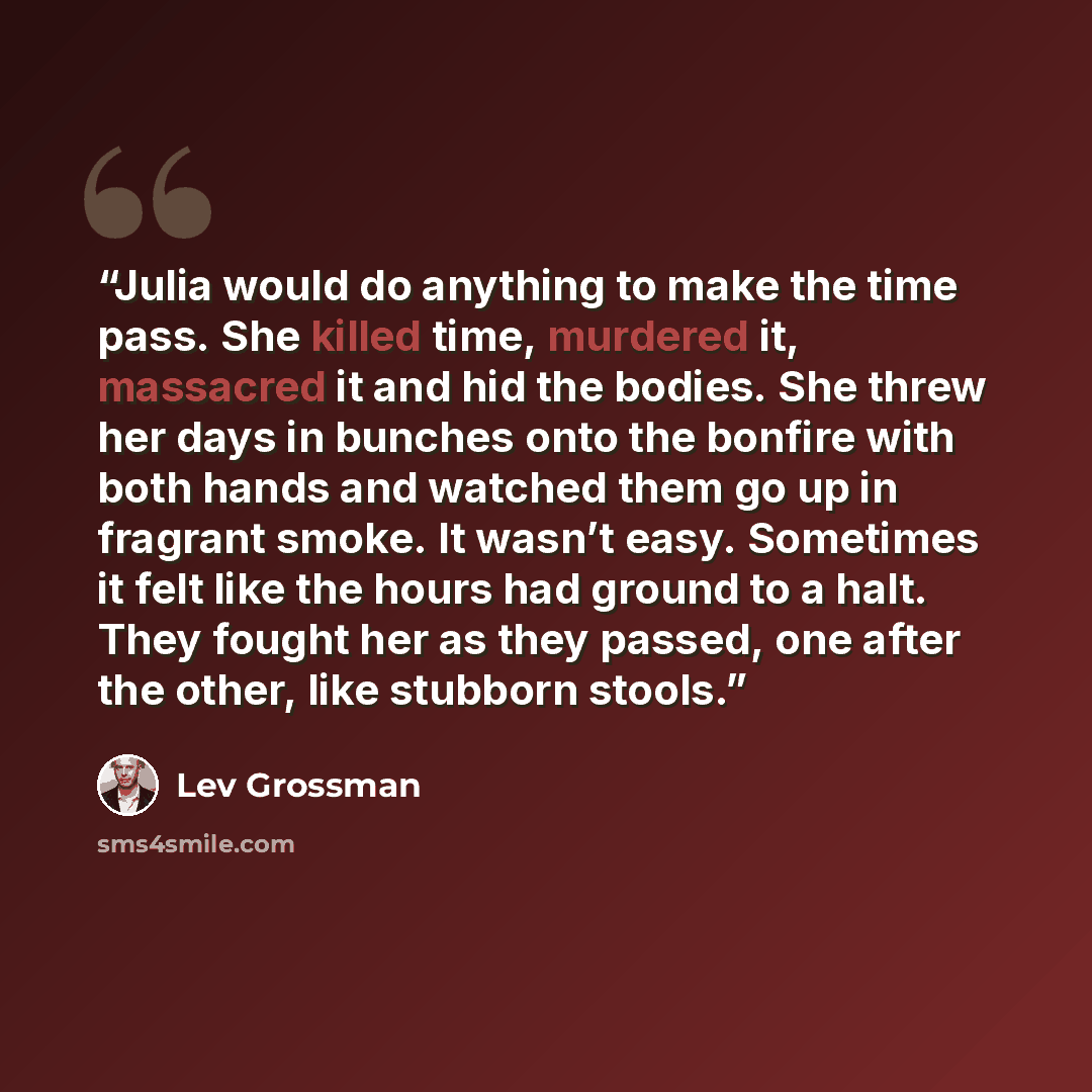 “Julia would do anything to make the time pass. She killed time, murdered it, massacred it and hid the bodies. She threw her days in bunches onto the bonfire with both hands and watched them go up in fragrant smoke. It wasn’t easy. Sometimes it felt like the hours had ground to a halt. They fought…” quote by Lev Grossman