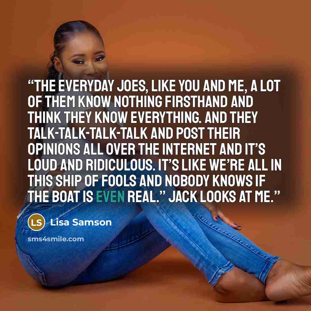 “The everyday Joes, like you and me, a lot of them know nothing firsthand and think they know everything. And they talk-talk-talk-talk and post their opinions all over the Internet and it’s loud and ridiculous. It’s like we’re all in this ship of fools and nobody knows if the boat is even real.”…” quote by Lisa Samson