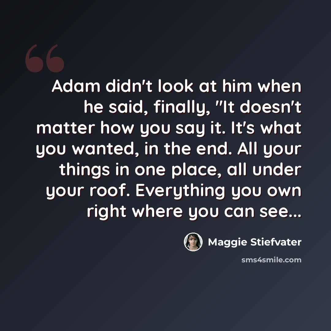 “Adam didn't look at him when he said, finally, "It doesn't matter how you say it. It's what you wanted, in the end. All your things in one place, all under your roof. Everything you own right where you can see...” quote by Maggie Stiefvater
