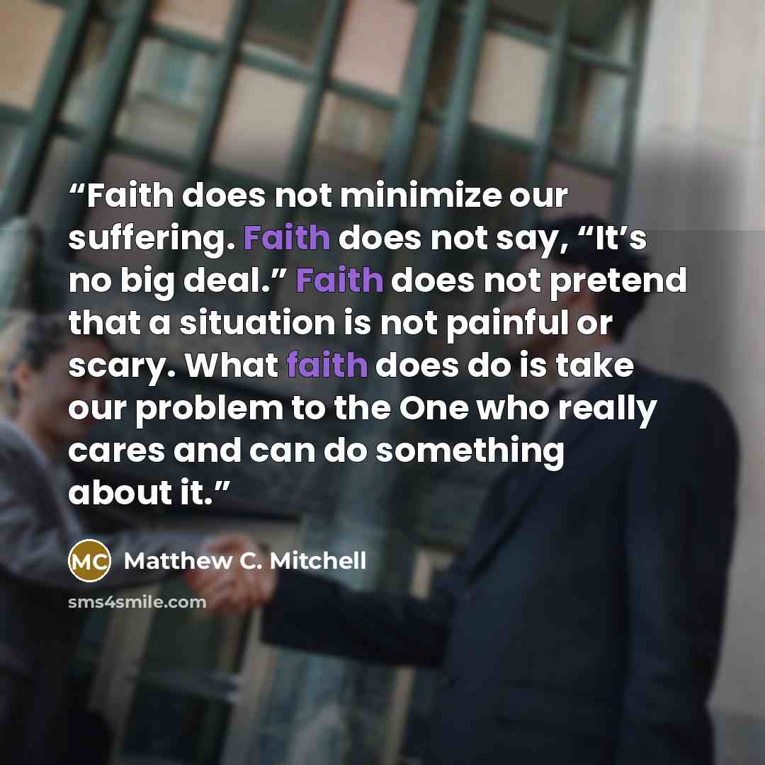 “Faith does not minimize our suffering. Faith does not say, “It’s no big deal.” Faith does not pretend that a situation is not painful or scary. What faith does do is take our problem to the One who really cares and can do something about it.” quote by Matthew C. Mitchell