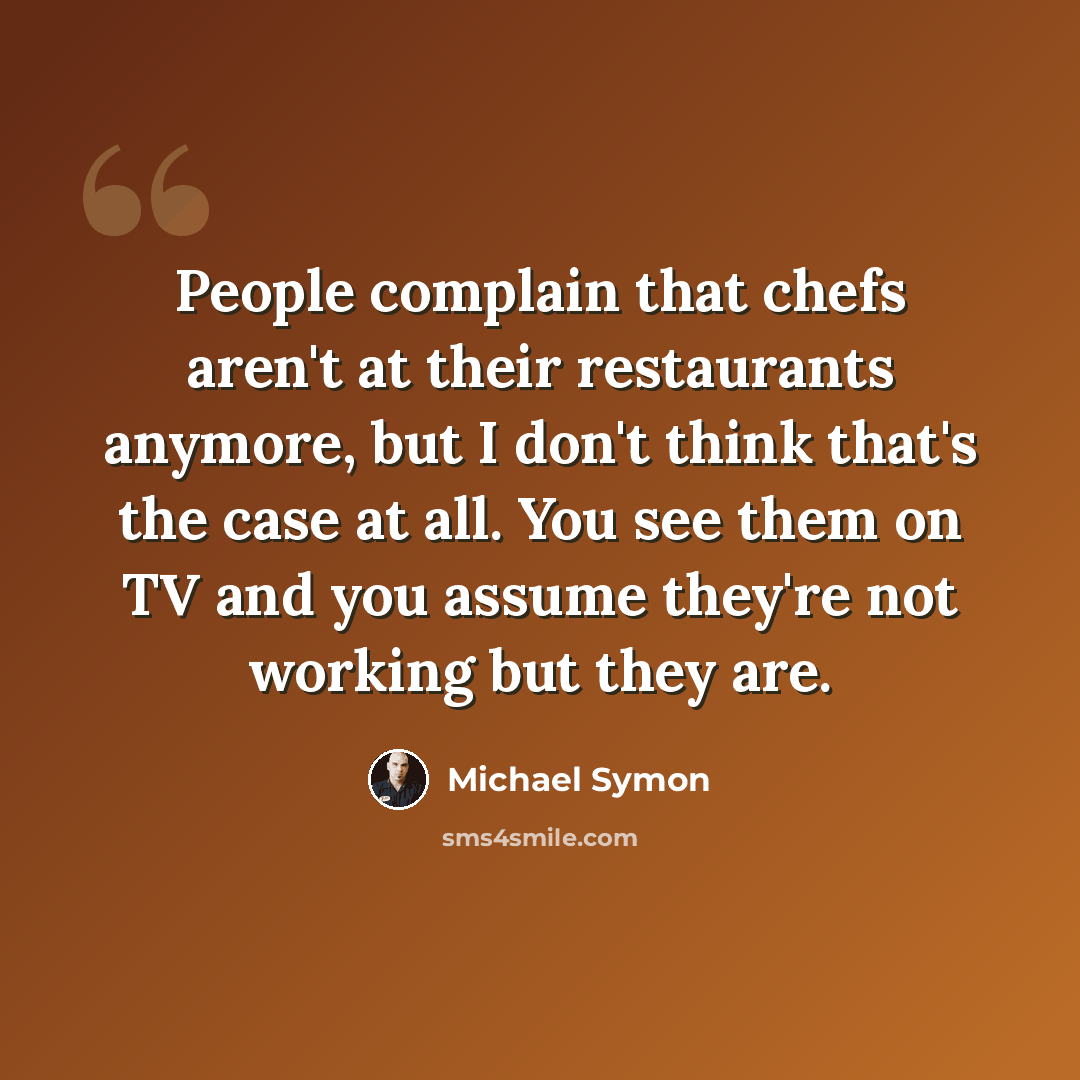 “People complain that chefs aren't at their restaurants anymore, but I don't think that's the case at all. You see them on TV and you assume they're not working but they are.” quote by Michael Symon