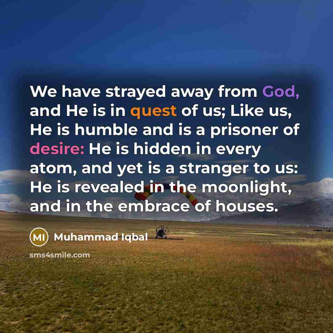 “We have strayed away from God, and He is in quest of us; Like us, He is humble and is a prisoner of desire: He is hidden in every atom, and yet is a stranger to us: He is revealed in the moonlight, and in the embrace of houses.” quote by Muhammad Iqbal