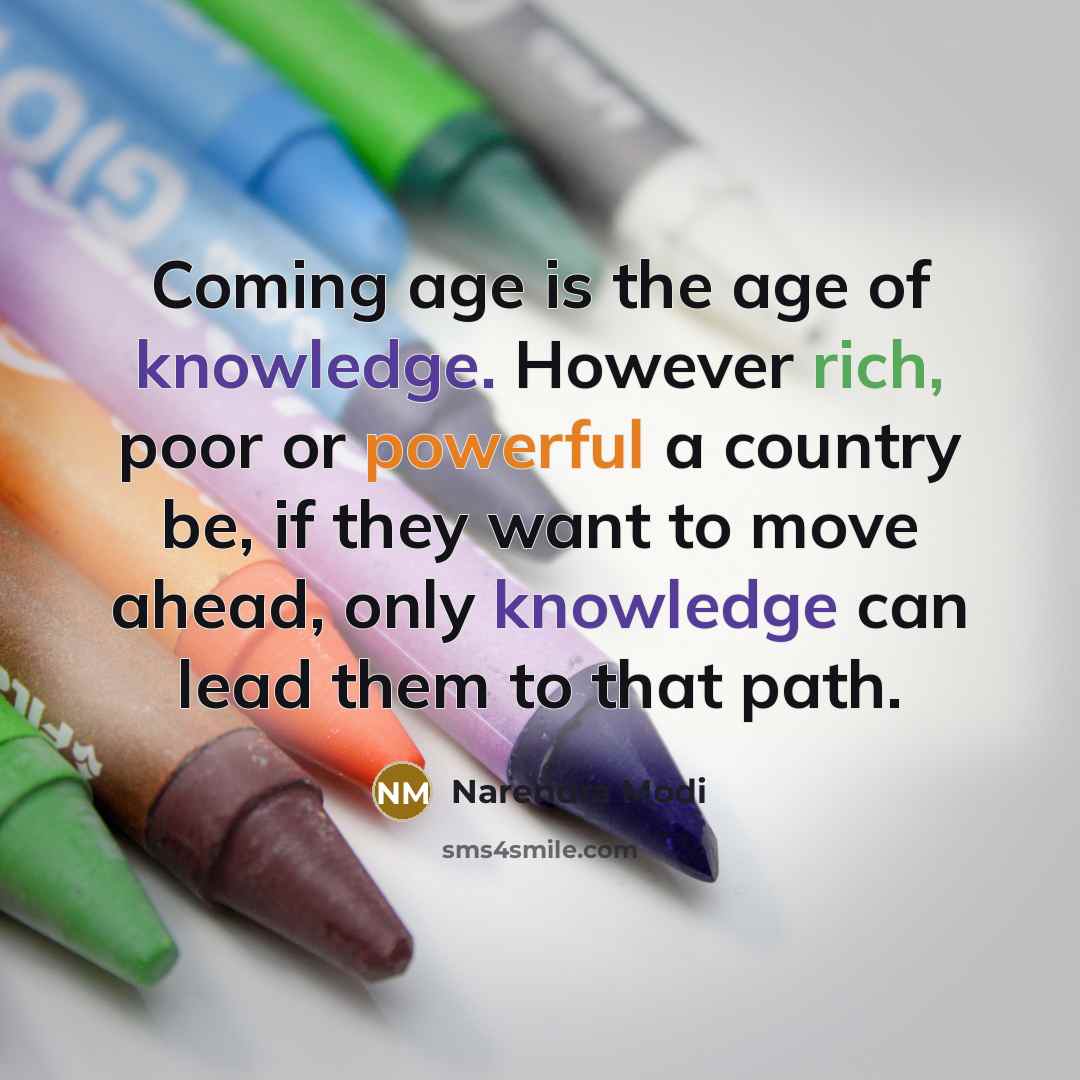 “Coming age is the age of knowledge. However rich, poor or powerful a country be, if they want to move ahead, only knowledge can lead them to that path.” quote by Narendra Modi