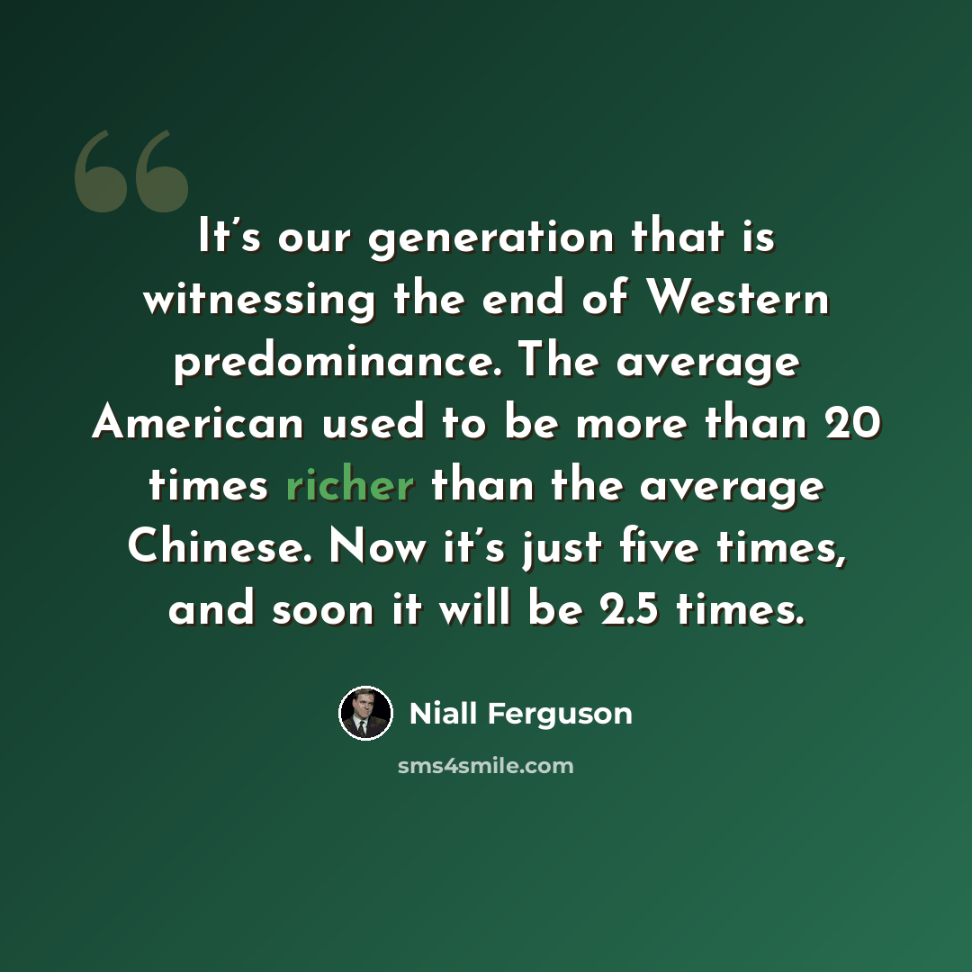 “It’s our generation that is witnessing the end of Western predominance. The average American used to be more than 20 times richer than the average Chinese. Now it’s just five times, and soon it will be 2.5 times.” quote by Niall Ferguson