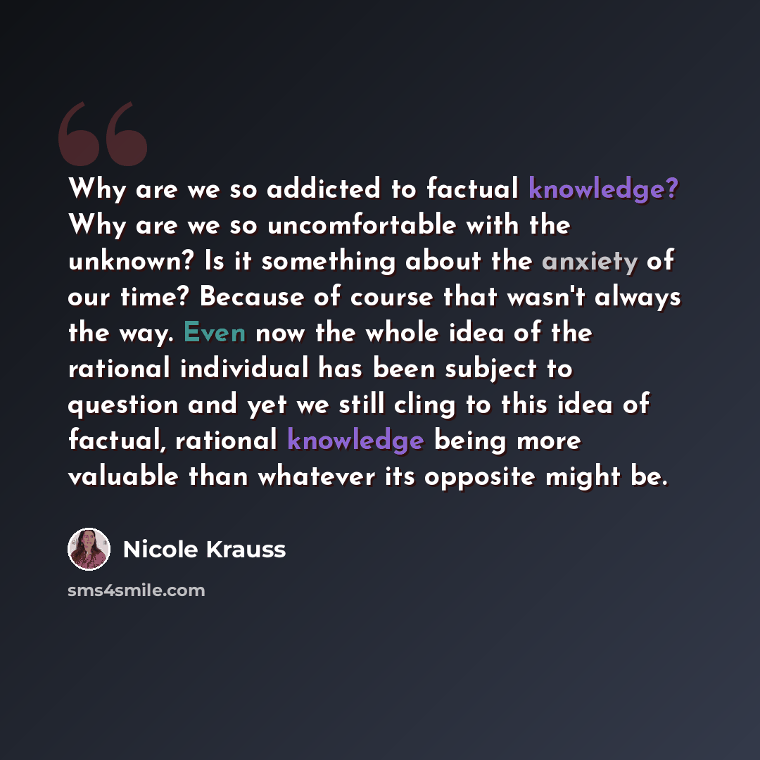 “Why are we so addicted to factual knowledge? Why are we so uncomfortable with the unknown? Is it something about the anxiety of our time? Because of course that wasn't always the way. Even now the whole idea of the rational individual has been subject to question and yet we still cling to this…” quote by Nicole Krauss