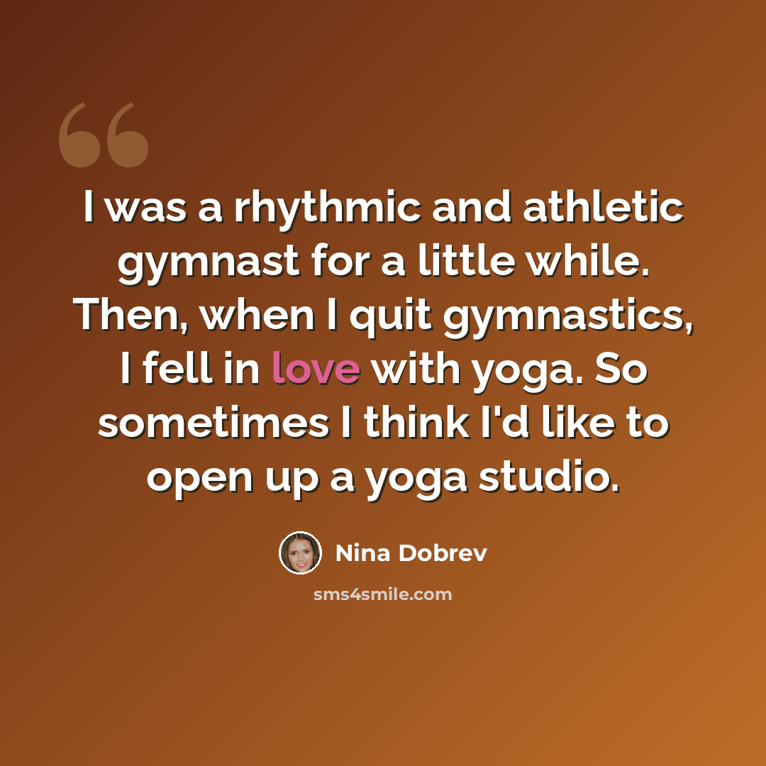 “I was a rhythmic and athletic gymnast for a little while. Then, when I quit gymnastics, I fell in love with yoga. So sometimes I think I'd like to open up a yoga studio.” quote by Nina Dobrev