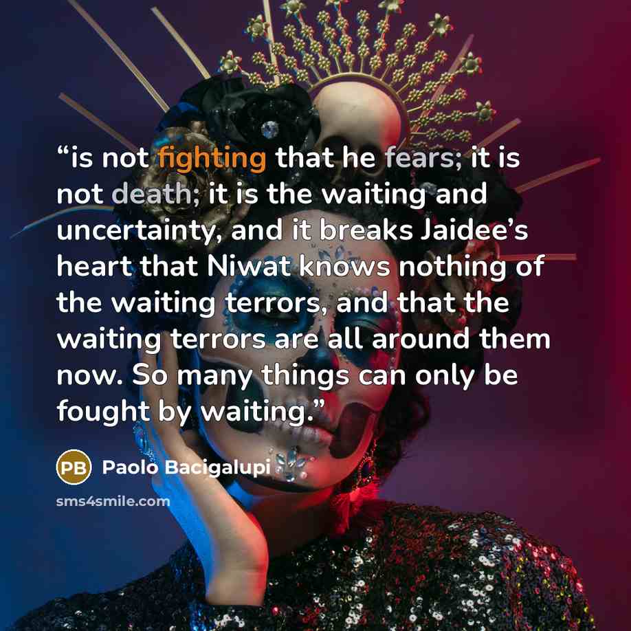 “is not fighting that he fears; it is not death; it is the waiting and uncertainty, and it breaks Jaidee’s heart that Niwat knows nothing of the waiting terrors, and that the waiting terrors are all around them now. So many things can only be fought by waiting.” quote by Paolo Bacigalupi